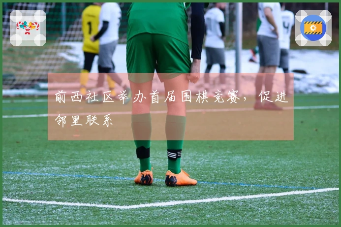 前西社区举办首届围棋竞赛，促进邻里联系