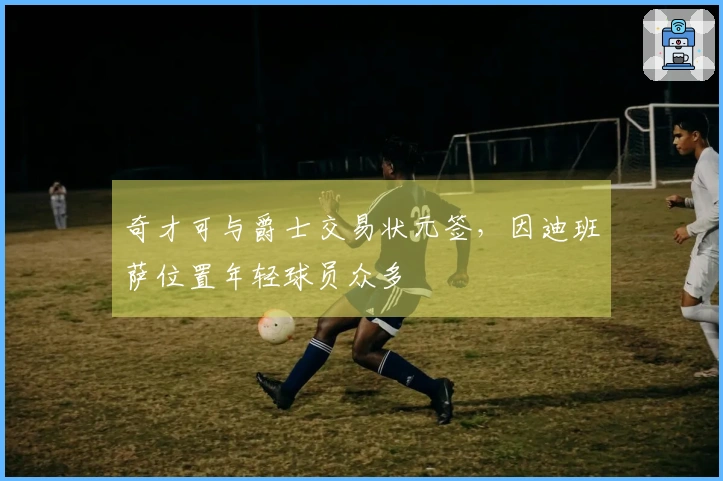 奇才可与爵士交易状元签，因迪班萨位置年轻球员众多